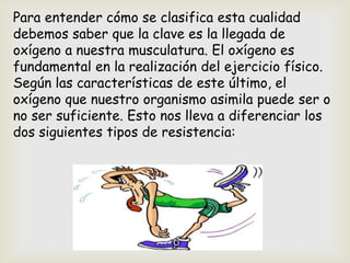 Para entender cómo se clasifica esta cualidad
debemos saber que la clave es la llegada de
oxígeno a nuestra musculatura. El oxígeno es
fundamental en la realización del ejercicio físico.
Según las características de este último, el
oxígeno que nuestro organismo asimila puede ser o
no ser suficiente. Esto nos lleva a diferenciar los
dos siguientes tipos de resistencia:
 