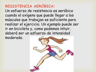 RESISTENCIA AERÓBICA:
Un esfuerzo de resistencia es aeróbico
cuando el oxígeno que puede llegar a los
músculos que trabajan es suficiente para
realizar el ejercicio. Un ejemplo puede ser
ir en bicicleta y, como podemos intuir,
deberá ser un esfuerzo de intensidad
moderada.
 