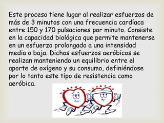 Este proceso tiene lugar al realizar esfuerzos de
más de 3 minutos con una frecuencia cardíaca
entre 150 y 170 pulsaciones por minuto. Consiste
en la capacidad biológica que permite mantenerse
en un esfuerzo prolongado a una intensidad
media o baja. Dichos esfuerzos aeróbicos se
realizan manteniendo un equilibrio entre el
aporte de oxígeno y su consumo, definiéndose
por lo tanto este tipo de resistencia como
aeróbica.
 