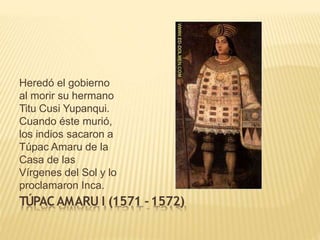 Heredó el gobierno
al morir su hermano
Titu Cusi Yupanqui.
Cuando éste murió,
los indios sacaron a
Túpac Amaru de la
Casa de las
Vírgenes del Sol y lo
proclamaron Inca.
TÚPACAMARU I (1571 -1572)
 