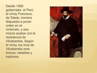 Desde 1569
gobernaba el Perú
el virrey Francisco
de Toledo, hombre
dispuesto a poner
orden en el
virreinato, y eso
incluía acabar con la
resistencia de
Vilcabamba. Según
el virrey, los Inca de
Vilcabamba eran
tiranos, rebeldes y
traidores.
 