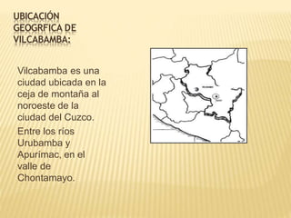 UBICACIÓN
GEOGRFICA DE
VILCABAMBA:
Vilcabamba es una
ciudad ubicada en la
ceja de montaña al
noroeste de la
ciudad del Cuzco.
Entre los ríos
Urubamba y
Apurímac, en el
valle de
Chontamayo.
 