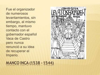 Fue el organizador
de numerosos
levantamientos, sin
embargo, al mismo
tiempo, mantuvo
contacto con el
gobernador español
Vaca de Castro
pero nunca
renunció a su idea
de recuperar el
Imperio.
MANCO INCA (1538 -1544)
 