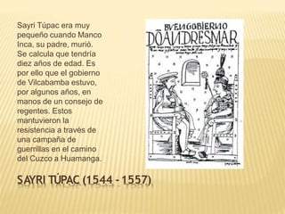 Sayri Túpac era muy
pequeño cuando Manco
Inca, su padre, murió.
Se calcula que tendría
diez años de edad. Es
por ello que el gobierno
de Vilcabamba estuvo,
por algunos años, en
manos de un consejo de
regentes. Estos
mantuvieron la
resistencia a través de
una campaña de
guerrillas en el camino
del Cuzco a Huamanga.
SAYRI TÚPAC (1544 -1557)
 