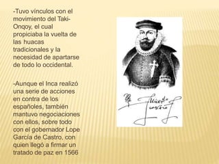 -Tuvo vínculos con el
movimiento del Taki-
Onqoy, el cual
propiciaba la vuelta de
las huacas
tradicionales y la
necesidad de apartarse
de todo lo occidental.
-Aunque el Inca realizó
una serie de acciones
en contra de los
españoles, también
mantuvo negociaciones
con ellos, sobre todo
con el gobernador Lope
García de Castro, con
quien llegó a firmar un
tratado de paz en 1566
 