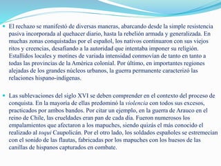  El rechazo se manifestó de diversas maneras, abarcando desde la simple resistencia
pasiva incorporada al quehacer diario, hasta la rebelión armada y generalizada. En
muchas zonas conquistadas por el español, los nativos continuaron con sus viejos
ritos y creencias, desafiando a la autoridad que intentaba imponer su religión.
Estallidos locales y motines de variada intensidad conmovían de tanto en tanto a
todas las provincias de la América colonial. Por último, en importantes regiones
alejadas de los grandes núcleos urbanos, la guerra permanente caracterizó las
relaciones hispano-indígenas.
 Las sublevaciones del siglo XVI se deben comprender en el contexto del proceso de
conquista. En la mayoría de ellas predominó la violencia con todos sus excesos,
practicados por ambos bandos. Por citar un ejemplo, en la guerra de Arauco en el
reino de Chile, las crueldades eran pan de cada día. Fueron numerosos los
empalamientos que afectaron a los mapuches, siendo quizás el más conocido el
realizado al toqui Caupolicán. Por el otro lado, los soldados españoles se estremecían
con el sonido de las flautas, fabricadas por los mapuches con los huesos de las
canillas de hispanos capturados en combate.
 