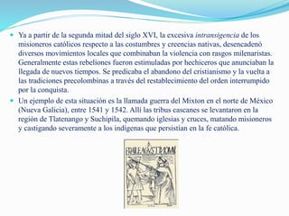  Ya a partir de la segunda mitad del siglo XVI, la excesiva intransigencia de los
misioneros católicos respecto a las costumbres y creencias nativas, desencadenó
diversos movimientos locales que combinaban la violencia con rasgos milenaristas.
Generalmente estas rebeliones fueron estimuladas por hechiceros que anunciaban la
llegada de nuevos tiempos. Se predicaba el abandono del cristianismo y la vuelta a
las tradiciones precolombinas a través del restablecimiento del orden interrumpido
por la conquista.
 Un ejemplo de esta situación es la llamada guerra del Mixton en el norte de México
(Nueva Galicia), entre 1541 y 1542. Allí las tribus cascanes se levantaron en la
región de Tlatenango y Suchipila, quemando iglesias y cruces, matando misioneros
y castigando severamente a los indígenas que persistían en la fe católica.
 
