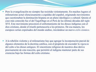  Pero la evangelización no siempre fue resistida violentamente. En muchos lugares el
milenarismo actuó silenciosamente a espaldas del español, originando movimientos
que cuestionaban la dominación hispana en un plano ideológico y cultural. Quizás el
caso más conocido fue el del TaquiOngo en el Perú de las últimas décadas del siglo
XVI. Este movimiento preconizó el enfrentamiento de los dioses indígenas con el
dios cristiano, donde el triunfo pertenecería a los primeros. De esa manera, los
europeos serían expulsados del mundo andino, iniciándose un nuevo ciclo cósmico.
 A la rebelión violenta y al milenarismo hay que agregar la incorporación parcial de
algunos elementos de la doctrina católica, con el propósito de esconder la vigencia
del culto a los dioses antiguos. El sincretismo religioso de nuestros días deriva
precisamente de esta reacción, que permitió al indígena mantener parte de sus
creencias bajo las formas del culto cristiano.
 
