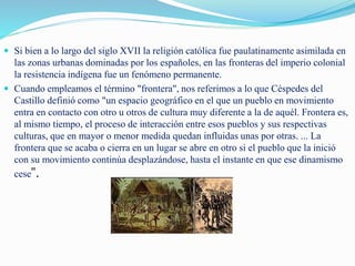  Si bien a lo largo del siglo XVII la religión católica fue paulatinamente asimilada en
las zonas urbanas dominadas por los españoles, en las fronteras del imperio colonial
la resistencia indígena fue un fenómeno permanente.
 Cuando empleamos el término "frontera", nos referimos a lo que Céspedes del
Castillo definió como "un espacio geográfico en el que un pueblo en movimiento
entra en contacto con otro u otros de cultura muy diferente a la de aquél. Frontera es,
al mismo tiempo, el proceso de interacción entre esos pueblos y sus respectivas
culturas, que en mayor o menor medida quedan influidas unas por otras. ... La
frontera que se acaba o cierra en un lugar se abre en otro si el pueblo que la inició
con su movimiento continúa desplazándose, hasta el instante en que ese dinamismo
cese".
 