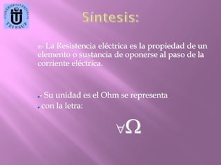 La Resistencia eléctrica es la propiedad de un
elemento o sustancia de oponerse al paso de la
corriente eléctrica.
-

- Su unidad es el Ohm se representa
con la letra:



 