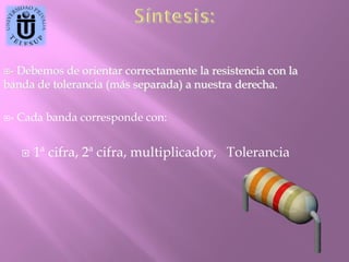 -

Debemos de orientar correctamente la resistencia con la
banda de tolerancia (más separada) a nuestra derecha.
-

Cada banda corresponde con:


1ª cifra, 2ª cifra, multiplicador, Tolerancia

 
