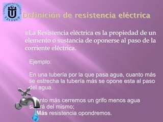 La

Resistencia eléctrica es la propiedad de un
elemento o sustancia de oponerse al paso de la
corriente eléctrica.
Ejemplo:
En una tubería por la que pasa agua, cuanto más
se estrecha la tubería más se opone esta al paso
del agua.
Cuanto más cerremos un grifo menos agua
saldrá del mismo;
Más resistencia opondremos.

 