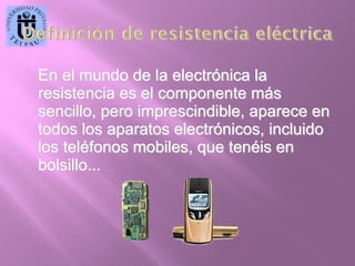En el mundo de la electrónica la
resistencia es el componente más
sencillo, pero imprescindible, aparece en
todos los aparatos electrónicos, incluido
los teléfonos mobiles, que tenéis en
bolsillo...

 