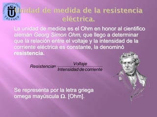 .

La unidad de medida es el Ohm en honor al cientifico
alemán Georg Simon Ohm, que llego a determinar
que la relación entre el voltaje y la intensidad de la
corriente eléctrica es constante, la denominó
resistencia.
Voltaje
Resistencia=
Intensidad de corriente

Se representa por la letra griega
omega mayúscula . [Ohm].

 