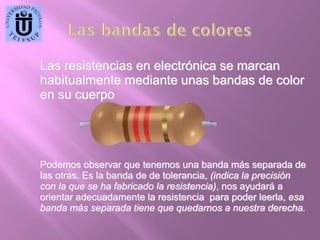Las resistencias en electrónica se marcan
habitualmente mediante unas bandas de color
en su cuerpo

Podemos observar que tenemos una banda más separada de
las otras. Es la banda de de tolerancia, (indica la precisión
con la que se ha fabricado la resistencia), nos ayudará a
orientar adecuadamente la resistencia para poder leerla, esa
banda más separada tiene que quedarnos a nuestra derecha.

 