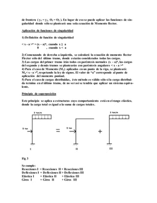 de frontera ( y1 = y2; Ɵ1 = Ɵ2 ). En lugar de eso se puede aplicar las funciones de sin-
gularidad donde sólo se planteará una sola ecuación de Momento flector.
Aplicación de funciones de singularidad
1) Definición de función de singularidad
< x - a >n = (x – a)n, cuando x ≥ a
0 , cuando x < a
2) Comenzando de derecha a izquierda, se calculará la ecuación de momento flector
Flector sólo del último tramo, donde estarán considerados todas las cargas.
3) Las cargas del primer tramo irán todos en paréntesis normales (x – a)n, las cargas
del segundo y demás tramos se plantearán con paréntesis angulares < x - a >n
4) Para el caso de Momento (Mo) aplicados en un punto de la viga, se planteará:
Mo< x - a >0, respetando la ley de signos. El valor de “a” corresponde al punto de
aplicación del momento puntual.
5) Para el caso de cargas distribuidas, éste método es válido sólo si la carga distribui-
da termina en el último tramo, de no serasí se tendría que aplicar un sistema equiva-
lente.
Principio de superposición
Este principio se aplica a estructuras cuyo comportamiento está en el rango elástico,
donde la carga total es igual a la suma de cargas totales.
Fig 3
Se cumple:
Reacciones I = Reacciones II + Reacciones III
Deflexiones I = Deflexiones II + Deflexiones III
Elástica I = Elástica II + Elástica III
Giros I = Giros II + Giros III
 