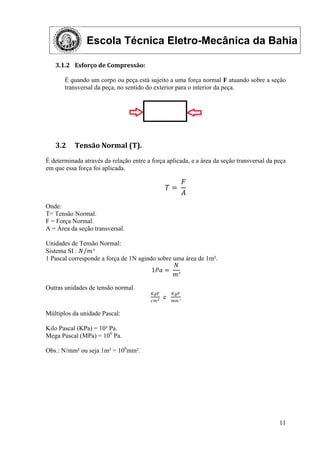Escola Técnica Eletro-Mecânica da Bahia
11
3.1.2 Esforço de Compressão:
É quando um corpo ou peça está sujeito a uma força normal F atuando sobre a seção
transversal da peça, no sentido do exterior para o interior da peça.
3.2 Tensão Normal (T).
É determinada através da relação entre a força aplicada, e a área da seção transversal da peça
em que essa força foi aplicada.
𝑇 =
𝐹
𝐴
Onde:
T= Tensão Normal.
F = Força Normal.
A = Área da seção transversal.
Unidades de Tensão Normal:
Sistema SI : 𝑁 𝑚²
1 Pascal corresponde a força de 1N agindo sobre uma área de 1m².
1𝑃𝑎 =
𝑁
𝑚²
Outras unidades de tensão normal.
𝐾𝑔𝐹
𝑐𝑚2
e
𝐾𝑔𝐹
𝑚𝑚 ²
Múltiplos da unidade Pascal:
Kilo Pascal (KPa) = 10³ Pa.
Mega Pascal (MPa) = 106
Pa.
Obs.: N/mm² ou seja 1m² = 106
mm².
 