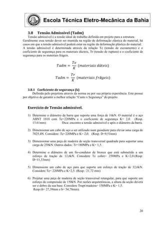 Escola Técnica Eletro-Mecânica da Bahia
20
3.8 Tensão Admissível (Tadm)
Tensão admissível é a tensão ideal de trabalho definida em projeto para a estrutura.
Geralmente essa tensão dever ser mantida na região de deformação elástica do material, há
casos em que a tensão admissível poderá estar na região da deformação plástica do material.
A tensão admissível é determinada através da relação Te (tensão de escoamento) e o
coeficiente de segurança para os materiais dúcteis, Tr (tensão de ruptura) e o coeficiente de
segurança para os materiais frágeis.
𝑇𝑎𝑑𝑚 =
𝑇𝑒
𝐾
(𝑚𝑎𝑡𝑒𝑟𝑖𝑎𝑖𝑠 𝑑ú𝑡𝑒𝑖𝑠)
𝑇𝑎𝑑𝑚 =
𝑇𝑟
𝐾
(𝑚𝑎𝑡𝑒𝑟𝑖𝑎𝑖𝑠 𝑓𝑟á𝑔𝑒𝑖𝑠)
3.8.1 Coeficiente de segurança (k)
Definido pelo projetista através da norma ou por sua própria experiência. Este possui
por objetivo de garantir a melhor relação “Custo x Segurança” do projeto.
Exercício de Tensão admissível.
1) Determine o diâmetro da barra que suporta uma força de 16kN. O material é o aço
ABNT 1010 com Te=220MPa e o coeficiente de segurança K= 2,0. (Resp.
13.61mm) Dica: encontre a tensão admissível e após o diâmetro da barra.
2) Dimensionar um cabo de aço a ser utilizado num guindaste para elevar uma carga de
7825,4N. Considere: Te=220MPa e K= 2,0. (Resp. D=9,51mm)
3) Dimensionar uma peça de madeira de seção transversal quadrada para suportar uma
carga de 258kN. Outros dados: Tr=180MPa e K= 1,5.
4) Determine o diâmetro de um fio-condutor de bronze que está submetido a um
esforço de tração de 12,6kN. Considere Te cobre= 250MPa e K=2,0.(Resp:
D=11,33mm)
5) Dimensione um cabo de aço para que suporte um esforço de tração de 32,6kN.
Considere Te= 220MPa e K=2,5. (Resp.: 21,72 mm)
6) Projetar uma peça de madeira de seção transversal retangular, para que suporte um
esforço de compressão de 150kN. Por razões arquitetônicas, a altura da seção deverá
ser o dobro da sua base. Considere Trupt/madeira= 150MPa e K= 1,5.
Resp (b= 27,39mm e h= 54,78mm).
 