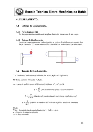 Escola Técnica Eletro-Mecânica da Bahia
22
4. CISALHAMENTO.
4.1 Esforço de Cisalhamento.
4.1.1 Força Cortante (Q)
É a força que age tangencialmente ao plano da secção transversal de um corpo.
4.1.2 Esforço de Cisalhamento.
Um corpo ou peça estrutural está submetido ao esforço de cisalhamento quando duas
forças cortantes “Q” atuam com sentidos contrários em uma dada secção transversal.
4.2 Tensão de Cisalhamento.
T = Tensão de Cisalhamento (Unidades: Pa, M/m², KgF/cm², KgF/mm²).
Q= Força Cortante (Unidade: N, KgF).
Ac = Área da seção transversal do corpo (Unidades: m², cm², mm²)
𝑇 =
𝑄
𝐴𝑐
(𝑈𝑚 𝑒𝑙𝑒𝑚𝑒𝑛𝑡𝑜 𝑠𝑢𝑗𝑒𝑖𝑡𝑜 𝑎 𝑐𝑖𝑠𝑎𝑙𝐻𝑎𝑚𝑒𝑛𝑡𝑜)
𝑇 =
𝑄
𝑛 𝑥 𝐴𝑐
(𝑉á𝑟𝑖𝑜𝑠 𝑒𝑙𝑒𝑚𝑒𝑛𝑡𝑜𝑠 𝑖𝑔𝑢𝑎𝑖𝑠 𝑠𝑢𝑗𝑒𝑖𝑡𝑜𝑠 𝑎 𝑠𝑖𝑠𝑎𝑙𝑎𝐻𝑚𝑒𝑛𝑡𝑜)
𝑇 =
𝑄
𝐴𝑐
𝑉á𝑟𝑖𝑜𝑠 𝑒𝑙𝑒𝑚𝑒𝑛𝑡𝑜𝑠 𝑑𝑖𝑓𝑒𝑟𝑒𝑛𝑡𝑒𝑠 𝑠𝑢𝑗𝑒𝑖𝑡𝑜𝑠 𝑎𝑜 𝑐𝑖𝑠𝑎𝑙𝐻𝑎𝑚𝑒𝑛𝑡𝑜
Onde:
∑Ac = Somatório das áreas cisalhadas (Ac1+ Ac2+...+Acn)
n = Número de elementos iguais.
Ac = Área cisalhada.
 