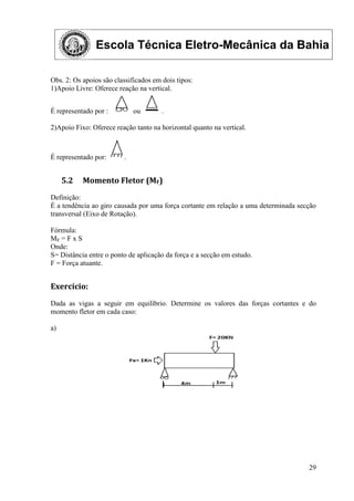 Escola Técnica Eletro-Mecânica da Bahia
29
Obs. 2: Os apoios são classificados em dois tipos:
1)Apoio Livre: Oferece reação na vertical.
É representado por : ou .
2)Apoio Fixo: Oferece reação tanto na horizontal quanto na vertical.
É representado por: .
5.2 Momento Fletor (MF)
Definição:
É a tendência ao giro causada por uma força cortante em relação a uma determinada secção
transversal (Eixo de Rotação).
Fórmula:
MF = F x S
Onde:
S= Distância entre o ponto de aplicação da força e a secção em estudo.
F = Força atuante.
Exercício:
Dada as vigas a seguir em equilíbrio. Determine os valores das forças cortantes e do
momento fletor em cada caso:
a)
 