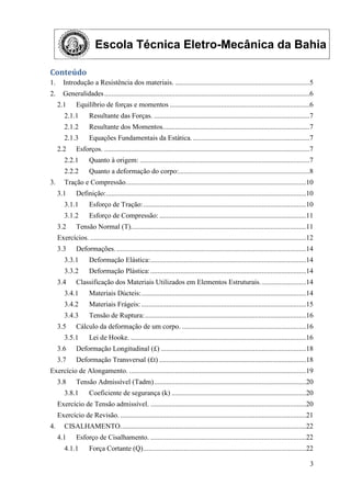 Escola Técnica Eletro-Mecânica da Bahia
3
Conteúdo
1. Introdução a Resistência dos materiais. ............................................................................5
2. Generalidades....................................................................................................................6
2.1 Equilíbrio de forças e momentos ...............................................................................6
2.1.1 Resultante das Forças. ........................................................................................7
2.1.2 Resultante dos Momentos...................................................................................7
2.1.3 Equações Fundamentais da Estática...................................................................7
2.2 Esforços. ....................................................................................................................7
2.2.1 Quanto à origem: ................................................................................................7
2.2.2 Quanto a deformação do corpo:..........................................................................8
3. Tração e Compressão......................................................................................................10
3.1 Definição:.................................................................................................................10
3.1.1 Esforço de Tração:............................................................................................10
3.1.2 Esforço de Compressão:...................................................................................11
3.2 Tensão Normal (T)...................................................................................................11
Exercícios. ..........................................................................................................................12
3.3 Deformações. ...........................................................................................................14
3.3.1 Deformação Elástica:........................................................................................14
3.3.2 Deformação Plástica:........................................................................................14
3.4 Classificação dos Materiais Utilizados em Elementos Estruturais..........................14
3.4.1 Materiais Dúcteis:.............................................................................................14
3.4.2 Materiais Frágeis: .............................................................................................15
3.4.3 Tensão de Ruptura:...........................................................................................16
3.5 Cálculo da deformação de um corpo. ......................................................................16
3.5.1 Lei de Hooke. ...................................................................................................16
3.6 Deformação Longitudinal (£) ..................................................................................18
3.7 Deformação Transversal (£t) ...................................................................................18
Exercício de Alongamento. ....................................................................................................19
3.8 Tensão Admissível (Tadm)......................................................................................20
3.8.1 Coeficiente de segurança (k) ............................................................................20
Exercício de Tensão admissível. ........................................................................................20
Exercício de Revisão. .........................................................................................................21
4. CISALHAMENTO.........................................................................................................22
4.1 Esforço de Cisalhamento. ........................................................................................22
4.1.1 Força Cortante (Q)............................................................................................22
 
