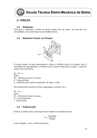 Escola Técnica Eletro-Mecânica da Bahia
34
6. TORÇÃO.
6.1 Definição:
Uma peça é submetida a esforço de torção quando atua um torque em uma das suas
extremidades e um contratorque na extremidade oposta.
6.2 Momento Torçor ou Torque:
O torque atuante na peça representada na figura é definido através do produto entre a
intensidade da carga aplicada e a distância entre o ponto de aplicação da carga e o centro da
secção transversal (pólo).
MT= 2F . S
Onde:
MT – Momento de torço ou torque.
F – Carga aplicada.
S – Distância entre o ponto de aplicação da carga e o pólo.
Para transmissões mecânicas (Polias, engrenagens, correntes, etc.):
MT = FT . r
Onde:
MT – Momento de torço ou torque.
FT - Força tangencial.
r – Raio da peça.
6.3 Potência (P)
Potência se define como a realização de um trabalho na unidade de tempo.
𝑃 =
𝑇𝑟𝑎𝑏𝑎𝑙𝑕𝑜
𝑇𝑒𝑚𝑝𝑜
Como Trabalho = Força . Deslocamento (S).
 