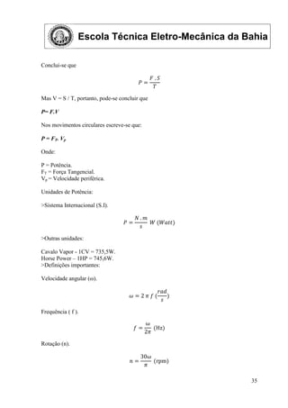 Escola Técnica Eletro-Mecânica da Bahia
35
Conclui-se que
𝑃 =
𝐹 . 𝑆
𝑇
Mas V = S / T, portanto, pode-se concluir que
P= F.V
Nos movimentos circulares escreve-se que:
P = FT. Vp
Onde:
P = Potência.
FT = Força Tangencial.
Vp = Velocidade periférica.
Unidades de Potência:
>Sistema Internacional (S.I).
𝑃 =
𝑁 . 𝑚
𝑠
𝑊 (𝑊𝑎𝑡𝑡)
>Outras unidades:
Cavalo Vapor - 1CV = 735,5W.
Horse Power – 1HP = 745,6W.
>Definições importantes:
Velocidade angular (ω).
𝜔 = 2 𝜋 𝑓 (
𝑟𝑎𝑑
𝑠
)
Frequência ( f ).
𝑓 =
ω
2𝜋
(Hz)
Rotação (n).
𝑛 =
30ω
𝜋
(rpm)
 