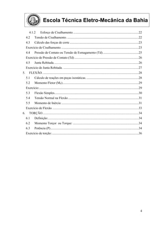 Escola Técnica Eletro-Mecânica da Bahia
4
4.1.2 Esforço de Cisalhamento..................................................................................22
4.2 Tensão de Cisalhamento. .........................................................................................22
4.3 Cálculo das forças de corte ......................................................................................23
Exercício de Cisalhamento.................................................................................................23
4.4 Pressão de Contato ou Tensão de Esmagamento (Td).............................................25
Exercício de Pressão de Contato (Td) ................................................................................26
4.5 Junta Rebitada..........................................................................................................26
Exercício de Junta Rebitada. ..............................................................................................27
5. FLEXÃO. .......................................................................................................................28
5.1 Cálculo de reações em peças isostáticas. .................................................................28
5.2 Momento Fletor (MF)...............................................................................................29
Exercício:............................................................................................................................29
5.3 Flexão Simples.........................................................................................................30
5.4 Tensão Normal na Flexão........................................................................................31
5.5 Momento de Inércia:................................................................................................31
Exercício de Flexão. ...........................................................................................................33
6. TORÇÃO........................................................................................................................34
6.1 Definição:.................................................................................................................34
6.2 Momento Torçor ou Torque: ..................................................................................34
6.3 Potência (P)..............................................................................................................34
Exercício de torção:............................................................................................................36
 