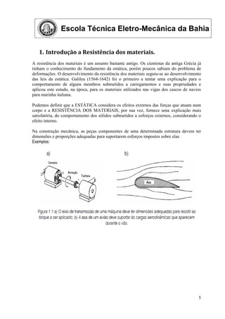 Escola Técnica Eletro-Mecânica da Bahia
5
1. Introdução a Resistência dos materiais.
A resistência dos materiais é um assunto bastante antigo. Os cientistas da antiga Grécia já
tinham o conhecimento do fundamento da estática, porém poucos sabiam do problema de
deformações. O desenvolvimento da resistência dos materiais seguiu-se ao desenvolvimento
das leis da estática. Galileu (1564-1642) foi o primeiro a tentar uma explicação para o
comportamento de alguns membros submetidos a carregamentos e suas propriedades e
aplicou este estudo, na época, para os materiais utilizados nas vigas dos cascos de navios
para marinha italiana.
Podemos definir que a ESTÁTICA considera os efeitos externos das forças que atuam num
corpo e a RESISTÊNCIA DOS MATERIAIS, por sua vez, fornece uma explicação mais
satisfatória, do comportamento dos sólidos submetidos a esforços externos, considerando o
efeito interno.
Na construção mecânica, as peças componentes de uma determinada estrutura devem ter
dimensões e proporções adequadas para suportarem esforços impostos sobre elas.
Exemplos:
 