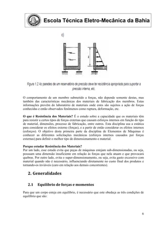 Escola Técnica Eletro-Mecânica da Bahia
6
O comportamento de um membro submetido a forças, não depende somente destas, mas
também das características mecânicas dos materiais de fabricação dos membros. Estas
informações provêm do laboratório de materiais onde estes são sujeitos a ação de forças
conhecidas e então observados fenômenos como ruptura, deformação, etc.
O que é Resistência dos Materiais? É o estudo sobre a capacidade que os materiais têm
para resistir a certos tipos de forças externas que causam esforços internos em função do tipo
de material, dimensões, processo de fabricação, entre outros. Esta disciplina usa a estática
para considerar os efeitos externo (forças), e a partir de então considerar os efeitos internos
(esforços). O objetivo desta primeira parte da disciplina de Elementos de Máquinas é
conhecer as diferentes solicitações mecânicas (esforços internos causados por forças
externas) para definir o melhor tipo de dimensionamento e material.
Porque estudar Resistência dos Materiais?
Por um lado, esse estudo evita que peças de máquinas estejam sub-dimensionadas, ou seja,
possuam uma dimensão insuficiente em relação às forças que nela atuam e que provocará
quebras. Por outro lado, evita o super-dimensionamento, ou seja, evita gasto excessivo com
material quando não é necessário, influenciando diretamente no custo final dos produtos e
tornando-os inviáveis (caro em relação aos demais concorrentes).
2. Generalidades
2.1 Equilíbrio de forças e momentos
Para que um corpo esteja em equilíbrio, é necessário que este obedeça as três condições de
equilíbrio que são:
 