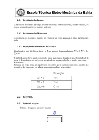 Escola Técnica Eletro-Mecânica da Bahia
7
2.1.1 Resultante das Forças.
A resultante do sistema de forças atuante será nulas, tanto horizontais, quanto verticais, ou
seja, o somatório das forças atuantes será zero.
2.1.2 Resultante dos Momentos.
A resultante dos momentos atuantes em relação a um ponto qualquer do plano de força será
nula.
2.1.3 Equações Fundamentais da Estática.
Concluindo o que foi dito no item 1 e 2 que para as forças coplanares, ∑Fx=0, ∑Fy=0 e
∑M=0.
É definida como força axial ou normal a carga que atua na direção do eixo longitudinal da
peça. A denominação normal ocorre, em virtude de ser perpendicular, a secção transversal.
Resumindo:
Para que um corpo esteja em equilíbrio é necessário que o somatório das forças atuantes e o
somatório dos momentos em relação a um ponto qualquer sejam nulos.
2.2 Esforços.
2.2.1 Quanto à origem:
Externo – Força que age sobre o corpo.
 