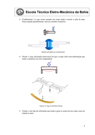 Escola Técnica Eletro-Mecânica da Bahia
9
3. Cisalhamento: é o que ocorre quando um corpo tende a resistir a ação de duas
forças agindo paralelamente, mas em sentidos contrários.
4. Flexão: é uma solicitação transversal em que o corpo sofre uma deformação que
tende a modificar seu eixo longitudinal.
5. Torção: é um tipo de solicitação que tende a girar as seções de um corpo, uma em
relação à outra.
 