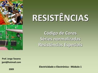 Prof. Jorge Tavares 
jpnt@hotmail.com 
2009 
RESISTÊNCIAS 
Código de Cores 
Séries normalizadas 
Resistências Especiais 
Electricidade e Electrónica - Módulo 1 
 