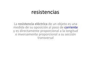 resistencias
La resistencia eléctrica de un objeto es una
medida de su oposición al paso de corriente
y es directamente proporcional a la longitud
e inversamente proporcional a su sección
transversal
 