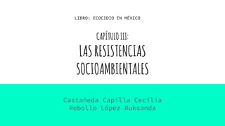 CAPÍTULOIII:
LASRESISTENCIAS
SOCIOAMBIENTALES
Castañeda Capilla Cecilia
Rebollo López Ruksanda
LIBRO: ECOCIDIO EN MÉXICO
 