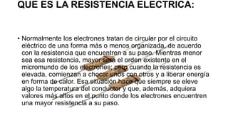 QUE ES LA RESISTENCIA ELECTRICA:
• Normalmente los electrones tratan de circular por el circuito
eléctrico de una forma más o menos organizada, de acuerdo
con la resistencia que encuentren a su paso. Mientras menor
sea esa resistencia, mayor será el orden existente en el
micromundo de los electrones; pero cuando la resistencia es
elevada, comienzan a chocar unos con otros y a liberar energía
en forma de calor. Esa situación hace que siempre se eleve
algo la temperatura del conductor y que, además, adquiera
valores más altos en el punto donde los electrones encuentren
una mayor resistencia a su paso.
 