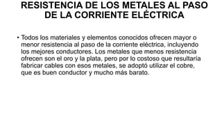 RESISTENCIA DE LOS METALES AL PASO
DE LA CORRIENTE ELÉCTRICA
• Todos los materiales y elementos conocidos ofrecen mayor o
menor resistencia al paso de la corriente eléctrica, incluyendo
los mejores conductores. Los metales que menos resistencia
ofrecen son el oro y la plata, pero por lo costoso que resultaría
fabricar cables con esos metales, se adoptó utilizar el cobre,
que es buen conductor y mucho más barato.
 