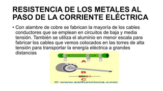 RESISTENCIA DE LOS METALES AL
PASO DE LA CORRIENTE ELÉCTRICA
• Con alambre de cobre se fabrican la mayoría de los cables
conductores que se emplean en circuitos de baja y media
tensión. También se utiliza el aluminio en menor escala para
fabricar los cables que vemos colocados en las torres de alta
tensión para transportar la energía eléctrica a grandes
distancias
 