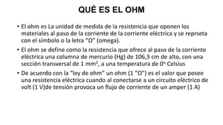 QUÉ ES EL OHM
• El ohm es La unidad de medida de la resistencia que oponen los
materiales al paso de la corriente de la corriente eléctrica y se reprseta
con el símbolo o la letra “Ω” (omega).
• El ohm se define como la resistencia que ofrece al paso de la corriente
eléctrica una columna de mercurio (Hg) de 106,3 cm de alto, con una
sección transversal de 1 mm2, a una temperatura de 0o Celsius
• De acuerdo con la “ley de ohm” un ohm (1 “Ω”) es el valor que posee
una resistencia eléctrica cuando al conectarse a un circuito eléctrico de
volt (1 V)de tensión provoca un flujo de corriente de un amper (1 A)
 