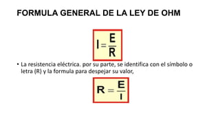 FORMULA GENERAL DE LA LEY DE OHM
• La resistencia eléctrica. por su parte, se identifica con el símbolo o
letra (R) y la formula para despejar su valor,
 