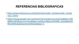 REFERENCIAS BIBLIOGRAFICAS
• http://www.asifunciona.com/electrotecnia/ke_resistencia/ke_resiste
ncia_3.htm
• https://www.google.com.co/search?q=resistencia+electrica&biw=136
6&bih=667&source=lnms&tbm=isch&sa=X&ved=0CAYQ_AUoAWoVCh
MIsrD6lfuXyQIVwz4mCh2fcQzG&dpr=1
 