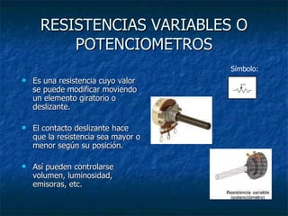 RESISTENCIAS VARIABLES O POTENCIOMETROS Es una resistencia cuyo valor se puede modificar moviendo un elemento giratorio o deslizante.  El contacto deslizante hace que la resistencia sea mayor o menor según su posición. Así pueden controlarse volumen, luminosidad, emisoras, etc. Símbolo:  
