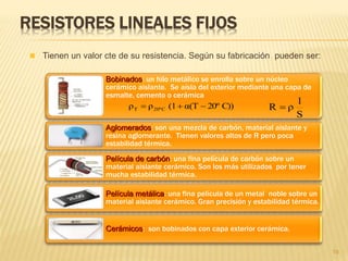 RESISTORES LINEALES FIJOS
Bobinados: un hilo metálico se enrolla sobre un núcleo
cerámico aislante. Se aísla del exterior mediante una capa de
esmalte, cemento o cerámica
Aglomerados: son una mezcla de carbón, material aislante y
resina aglomerante. Tienen valores altos de R pero poca
estabilidad térmica.
Película de carbón: una fina película de carbón sobre un
material aislante cerámico. Son los más utilizados por tener
mucha estabilidad térmica.
Película metálica: una fina película de un metal noble sobre un
material aislante cerámico. Gran precisión y estabilidad térmica.
Cerámicos: son bobinados con capa exterior cerámica.
19
 Tienen un valor cte de su resistencia. Según su fabricación pueden ser:
S
l
ρR C))20ºα(T(1ρρ C20ºT 
 
