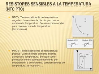 RESISTORES SENSIBLES A LA TEMPERATURA
(NTC PTC)
23
 NTC’s: Tienen coeficiente de temperatura
negativo. La resistencia disminuye cuando
aumenta la temperatura. Se usan como sondas
para controlar o medir temperatura
(termostatos).
 PTC’s: Tienen coeficiente de temperatura
positivo. La resistencia aumenta cuando
aumenta la temperatura. Se usan como
protección contra sobrecalentamiento por
sobretensión o cortocircuito, compensadores de
temperatura, termostatos,…
 