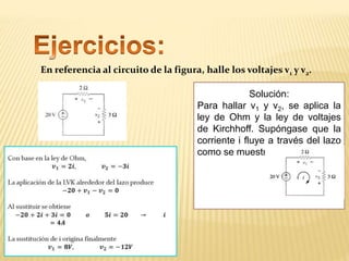 En referencia al circuito de la figura, halle los voltajes v1 y v2.
Solución:
Para hallar v1 y v2, se aplica la
ley de Ohm y la ley de voltajes
de Kirchhoff. Supóngase que la
corriente i fluye a través del lazo
como se muestra en la figura.
 