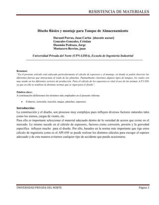 RESISTENCIA DE MATERIALES
UNIVERSIDAD PRIVADA DEL NORTE Página 1
Diseño Básico y montaje para Tanque de Almacenamiento
Durand Porras, Juan Carlos [docente asesor]
Gonzales Gonzales, Cristian
Huamán Pedraza, Jorge
Mostacero Berrios, juan
Universidad Privada del Norte (UPN-LIMA), Escuela de Ingeniería Industrial
Resumen:
“En el presente artículo está enfocado particularmente al cálculo de espesores y al montaje, en donde se podrá observar las
diferentes fuerzas que interactúan al izado de las planchas. Puntualmente citaremos algunos tipos de tanques, los cuales son
muy usado en los diferentes sectores de producción. Para el cálculo de los espesores es vital el uso de las normas A.P.I 650,
ya que en ella se nombras la distintas normas que se rigen para el diseño”.
Palabra clave:
A continuación definiremos los términos más empleados en el presente informe:
 Esfuerzo, corrosión, tracción, tanque, planchas, espesores.
Introducción:
La construcción y el diseño, son procesos muy complejos pues influyen diversos factores naturales tales
como los sismos, cargas de viento, etc.
Para ello es importante seleccionar el material adecuado dentro de la variedad de aceros que existe en el
mercado. Lo mismo sucede en el cálculo de espesores, factores como corrosión, presión y la gravedad
específica influyen mucho para el diseño. Por ello, basados en la norma más importante que rige estos
cálculo de ingeniería como es el API 650 se puede realizar los distintos cálculos para escoger el espesor
adecuado y de esta manera evitarnos cualquier tipo de accidente que pueda ocasionarse.
 