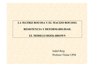 1
LA MATRIZ ROCOSA Y EL MACIZO ROCOSO.
RESISTENCIA Y DEFORMABILIDAD.
EL MODELO HOEK-BROWN
Isabel Reig
Profesor Titular UPM
 