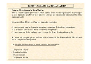 10
RESISTENCIA DE LA ROCA MATRIZ
• Ensayos Mecánicos de la Roca Matriz:
Ante la variedad de los procesos de rotura tanto a escala macroscópica como microscópica
ha sido necesario establecer unos ensayos simples que sirvan para caracterizar las rocas
mecánicamente.
Un ensayo ideal debiera verificar los siguientes requisitos:
a) La probeta de roca ha de quedar sometida a un estado de tensiones homogéneo.
b) El estado de tensiones ha de ser fácilmente interpretable.
c) La preparación de las probetas para el ensayo ha de ser de ejecución sencilla.
No todos los ensayos que se realizan habitualmente en los laboratorio de Mecánica de
Rocas cumplen estos requisitos.
Los ensayos mecánicos que se hacen con más frecuencia son:
- Compresión simple
- Tracción brasileña
- Tracción directa
- Compresión triaxial
 