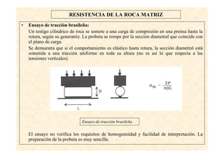 12
RESISTENCIA DE LA ROCA MATRIZ
• Ensayo de tracción brasileña:
Un testigo cilíndrico de roca se somete a una carga de compresión en una prensa hasta la
rotura, según su generatriz. La probeta se rompe por la sección diametral que coincide con
el plano de carga.
Se demuestra que si el comportamiento es elástico hasta rotura, la sección diametral está
sometida a una tracción uniforme en toda su altura (no es así lo que respecta a las
tensiones verticales).
El ensayo no verifica los requisitos de homogeneidad y facilidad de interpretación. La
preparación de la probeta es muy sencilla.
Ensayo de tracción brasileña
 