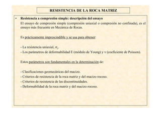 15
RESISTENCIA DE LA ROCA MATRIZ
• Resistencia a compresión simple: descripción del ensayo
El ensayo de compresión simple (compresión uniaxial o compresión no confinada), es el
ensayo más frecuente en Mecánica de Rocas.
Es prácticamente imprescindible y se usa para obtener:
- La resistencia uniaxial, σc.
- Los parámetros de deformabilidad E (módulo de Young) y ν (coeficiente de Poisson).
Estos parámetros son fundamentales en la determinación de:
- Clasificaciones geomecánicas del macizo.
- Criterios de resistencia de la roca matriz y del macizo rocoso.
- Criterios de resistencia de las discontinuidades.
- Deformabilidad de la roca matriz y del macizo rocoso.
 